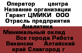 Оператор Call-центра › Название организации ­ Гарант-ЦМИКИ, ООО › Отрасль предприятия ­ Аналитика › Минимальный оклад ­ 17 000 - Все города Работа » Вакансии   . Алтайский край,Славгород г.